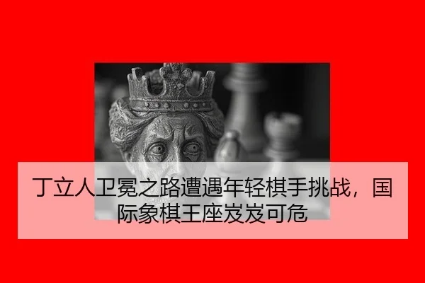 丁立人卫冕之路遭遇年轻棋手挑战，国际象棋王座岌岌可危