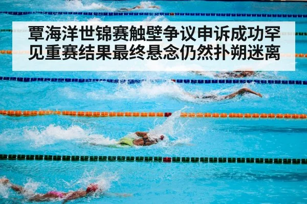 覃海洋世锦赛触壁争议申诉成功罕见重赛结果最终悬念仍然扑朔迷离