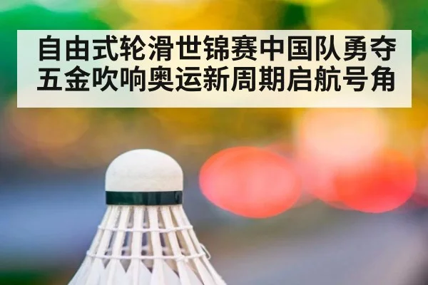自由式轮滑世锦赛中国队勇夺五金吹响奥运新周期启航号角